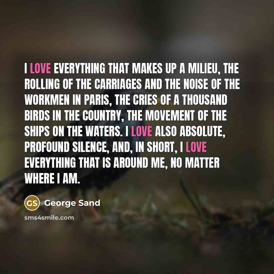 “I love everything that makes up a milieu, the rolling of the carriages and the noise of the workmen in Paris, the cries of a thousand birds in the country, the movement of the ships on the waters. I love also absolute, profound silence, and, in short, I love everything that is around me, no matter…” quote by George Sand