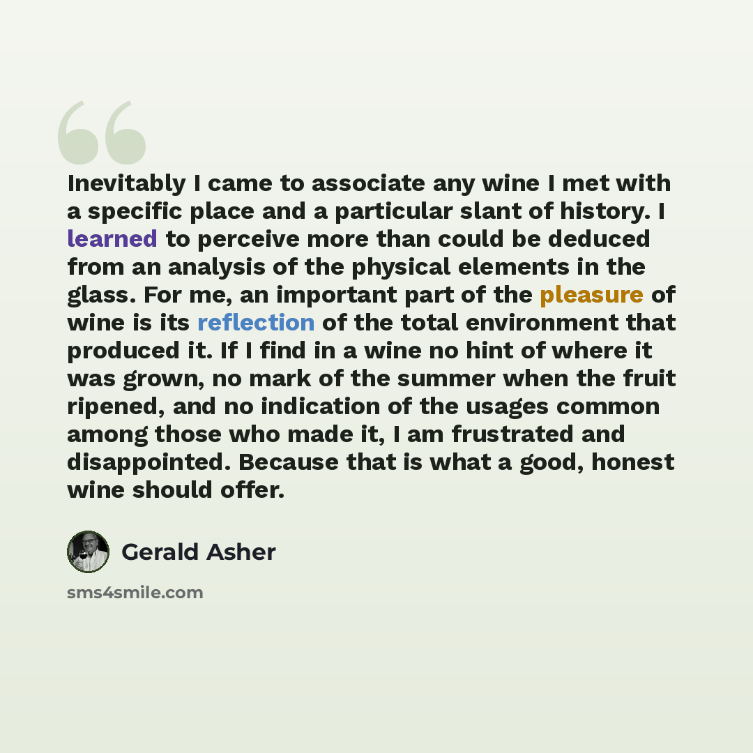 “Inevitably I came to associate any wine I met with a specific place and a particular slant of history. I learned to perceive more than could be deduced from an analysis of the physical elements in the glass. For me, an important part of the pleasure of wine is its reflection of the total…” quote by Gerald Asher