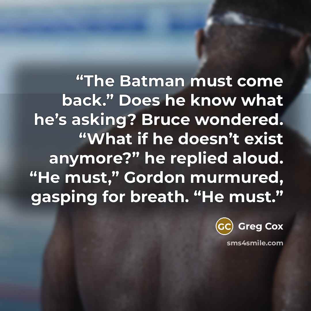 “The Batman must come back.” Does he know what he’s asking? Bruce wondered. “What if he doesn’t exist anymore?” he replied aloud. “He must,” Gordon murmured, gasping for breath. “He must.” quote by Greg Cox