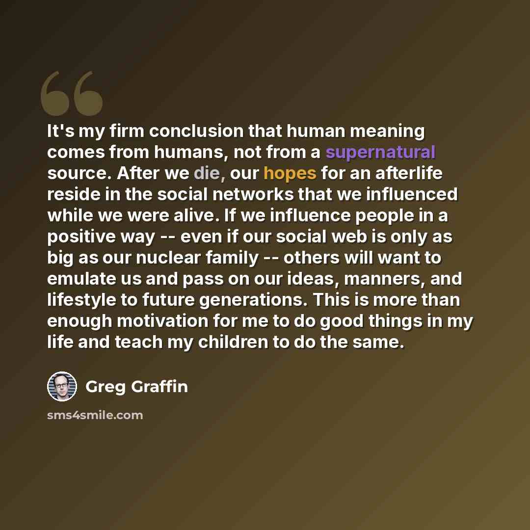 “It's my firm conclusion that human meaning comes from humans, not from a supernatural source. After we die, our hopes for an afterlife reside in the social networks that we influenced while we were alive. If we influence people in a positive way -- even if our social web is only as big as our…” quote by Greg Graffin
