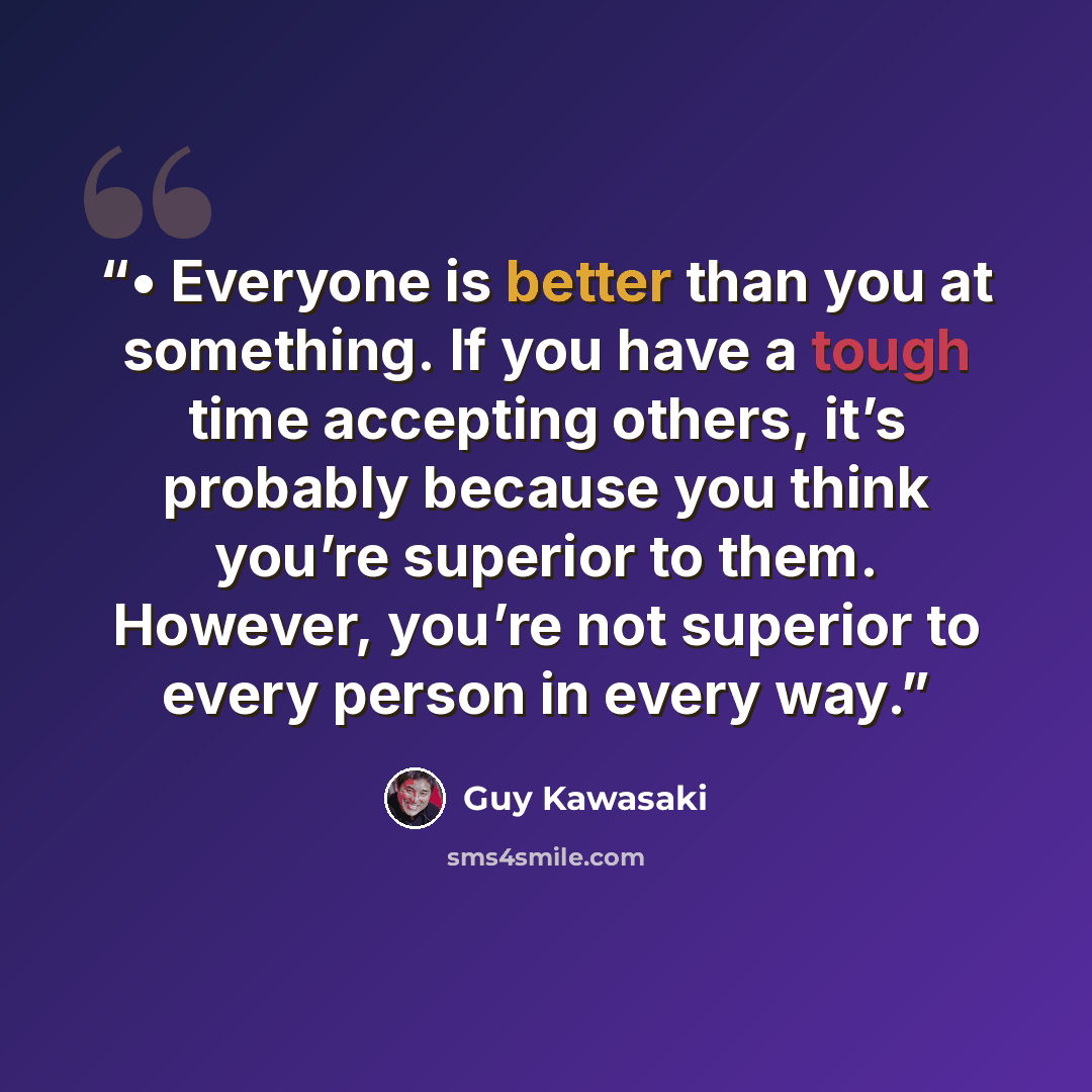 “• Everyone is better than you at something. If you have a tough time accepting others, it’s probably because you think you’re superior to them. However, you’re not superior to every person in every way.” quote by Guy Kawasaki