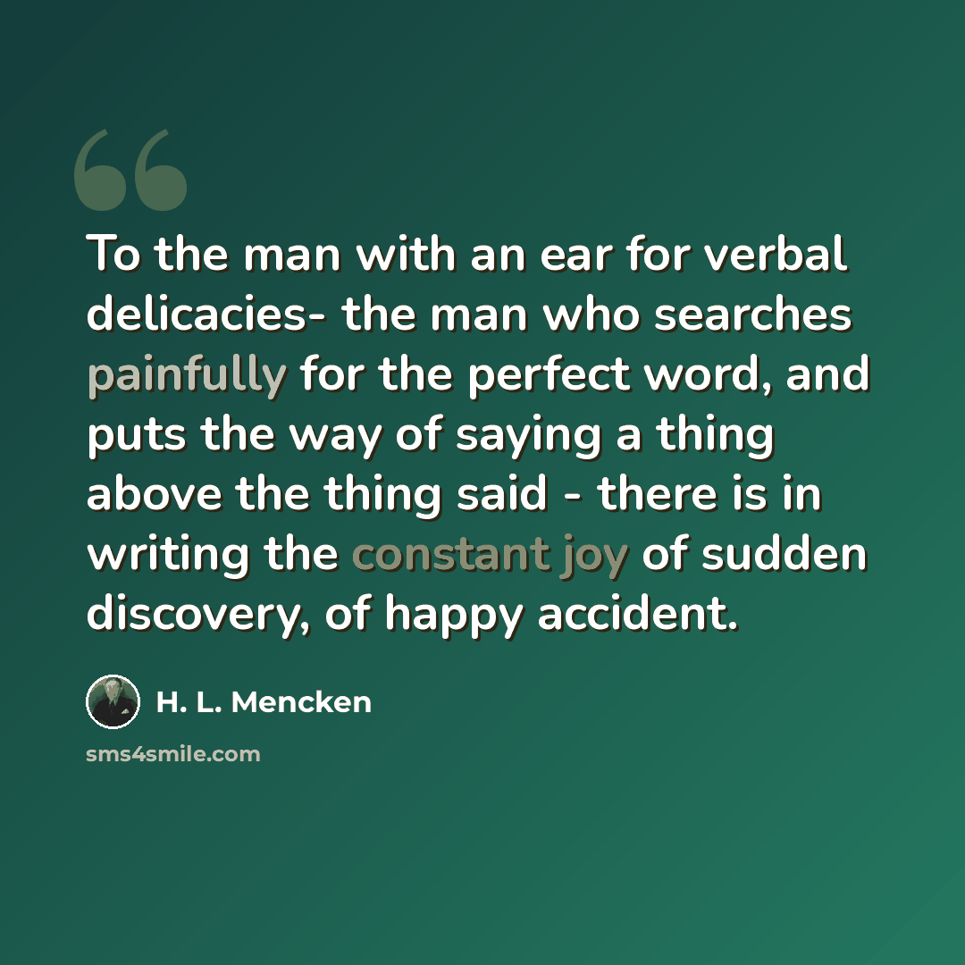“To the man with an ear for verbal delicacies- the man who searches painfully for the perfect word, and puts the way of saying a thing above the thing said - there is in writing the constant joy of sudden discovery, of happy accident.” quote by H. L. Mencken