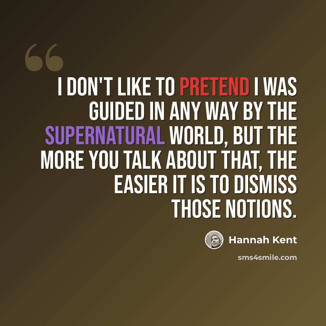 “I don't like to pretend I was guided in any way by the supernatural world, but the more you talk about that, the easier it is to dismiss those notions.” quote by Hannah Kent