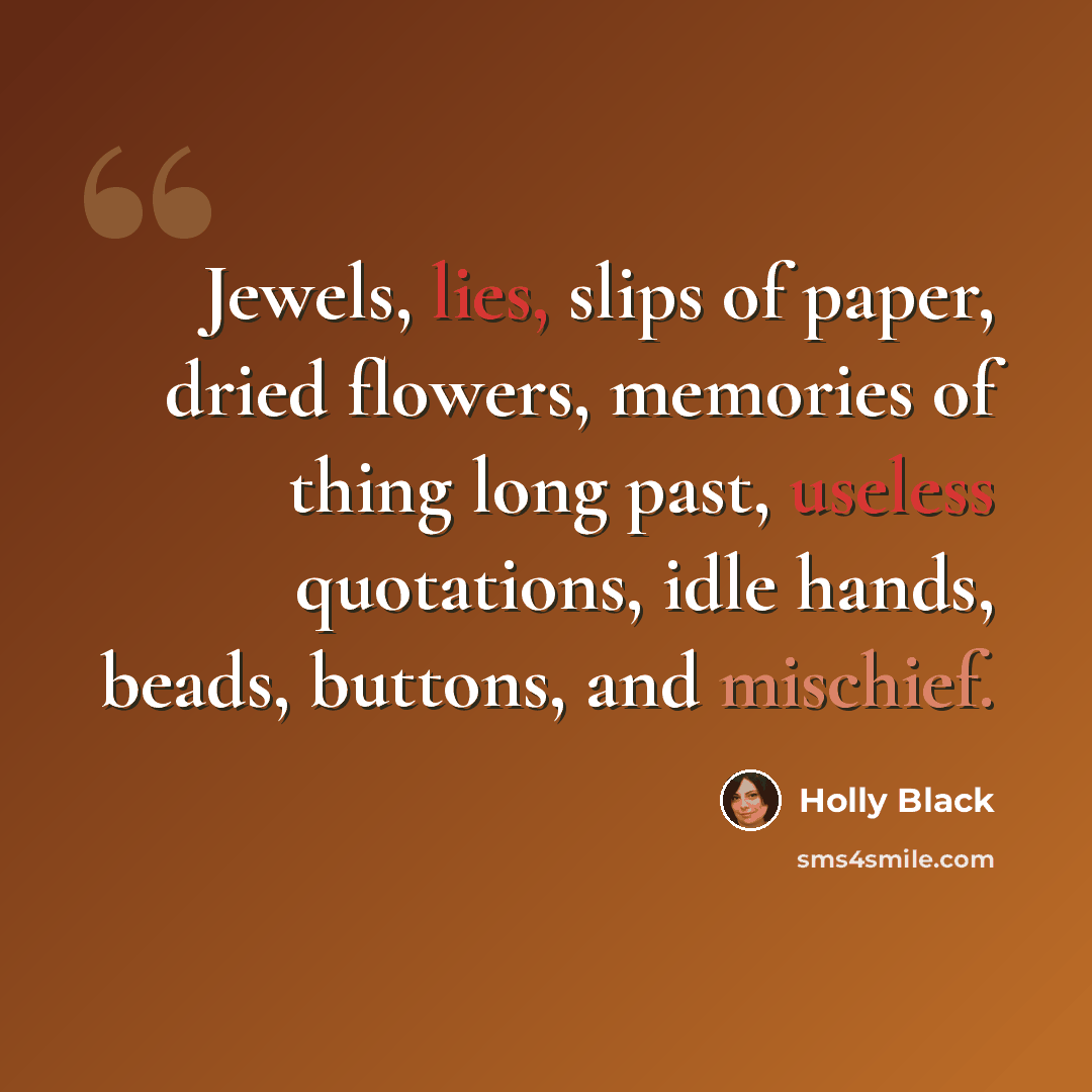 “Jewels, lies, slips of paper, dried flowers, memories of thing long past, useless quotations, idle hands, beads, buttons, and mischief.” quote by Holly Black
