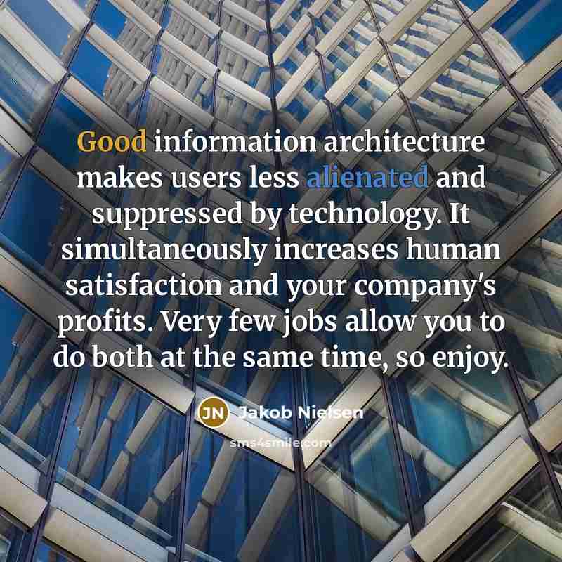 “Good information architecture makes users less alienated and suppressed by technology. It simultaneously increases human satisfaction and your company's profits. Very few jobs allow you to do both at the same time, so enjoy.” quote by Jakob Nielsen
