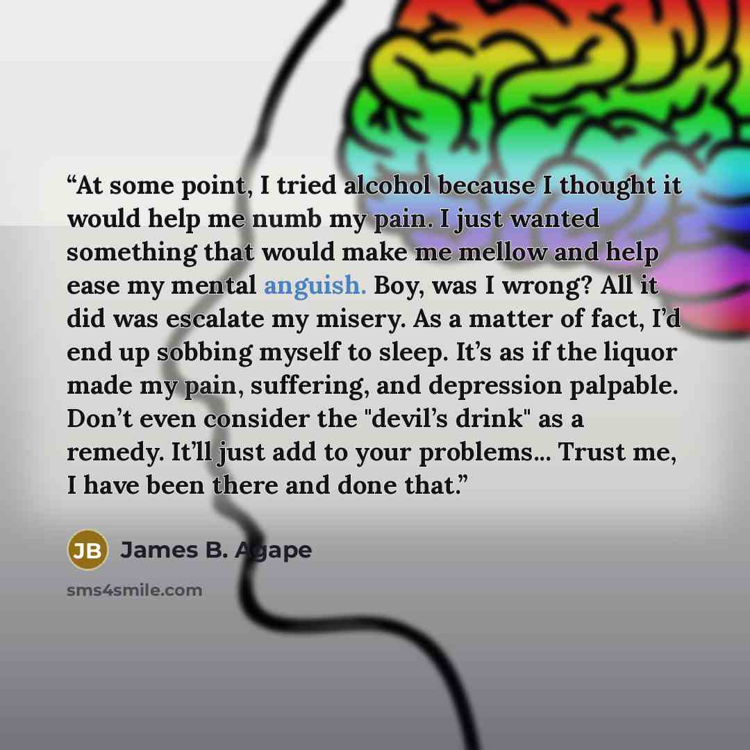 “At some point, I tried alcohol because I thought it would help me numb my pain. I just wanted something that would make me mellow and help ease my mental anguish. Boy, was I wrong? All it did was escalate my misery. As a matter of fact, I’d end up sobbing myself to sleep. It’s as if the liquor…” quote by James B. Agape
