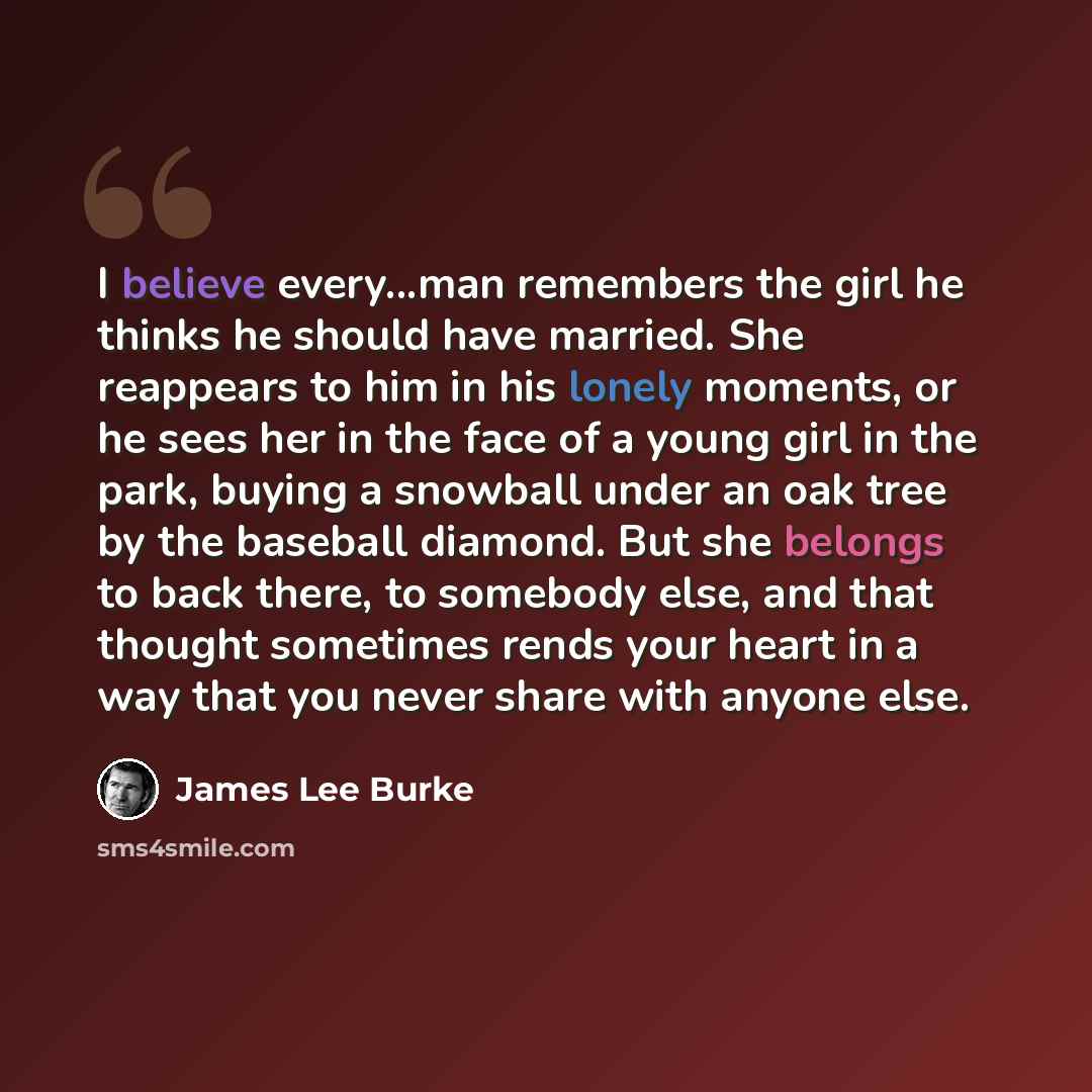 “I believe every...man remembers the girl he thinks he should have married. She reappears to him in his lonely moments, or he sees her in the face of a young girl in the park, buying a snowball under an oak tree by the baseball diamond. But she belongs to back there, to somebody else, and that…” quote by James Lee Burke