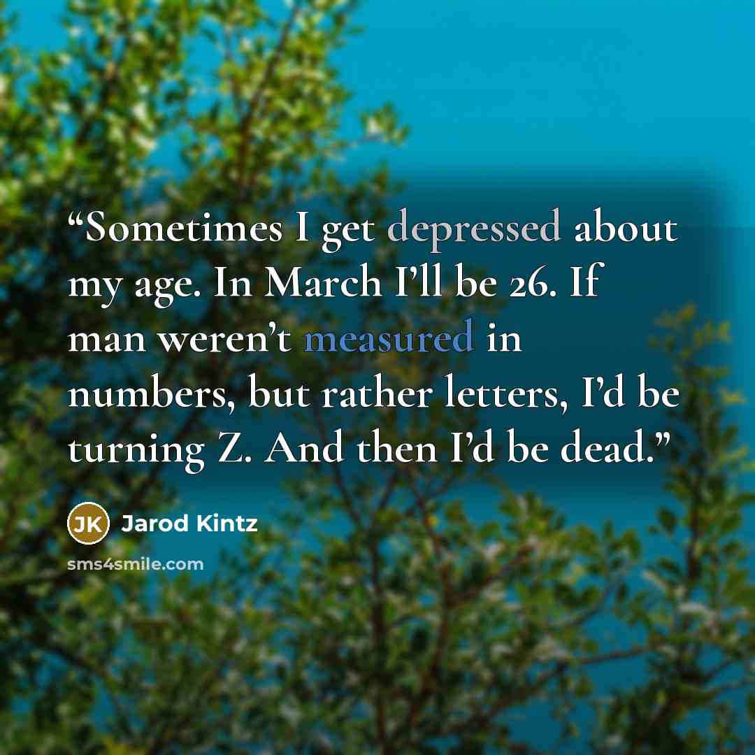 “Sometimes I get depressed about my age. In March I’ll be 26. If man weren’t measured in numbers, but rather letters, I’d be turning Z. And then I’d be dead.” quote by Jarod Kintz