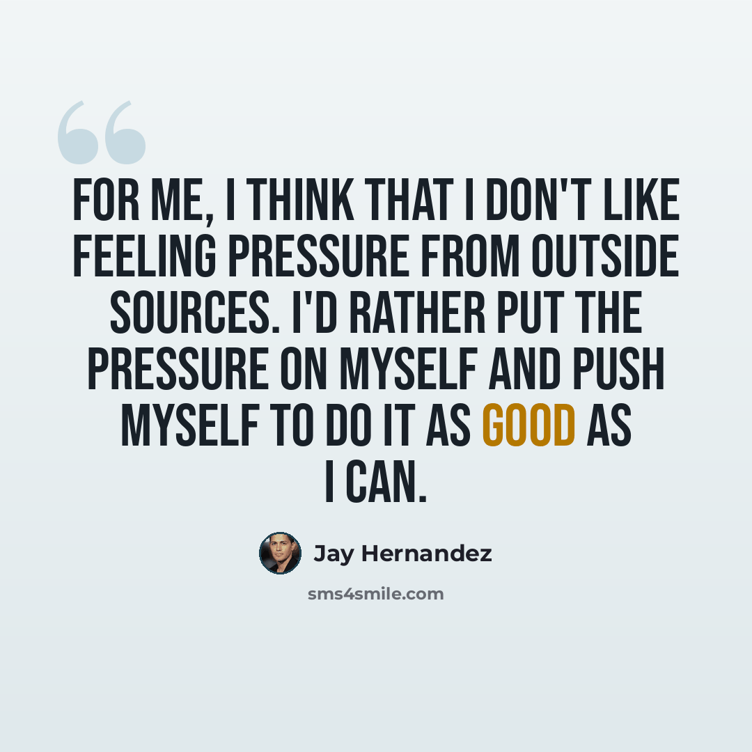 “For me, I think that I don't like feeling pressure from outside sources. I'd rather put the pressure on myself and push myself to do it as good as I can.” quote by Jay Hernandez