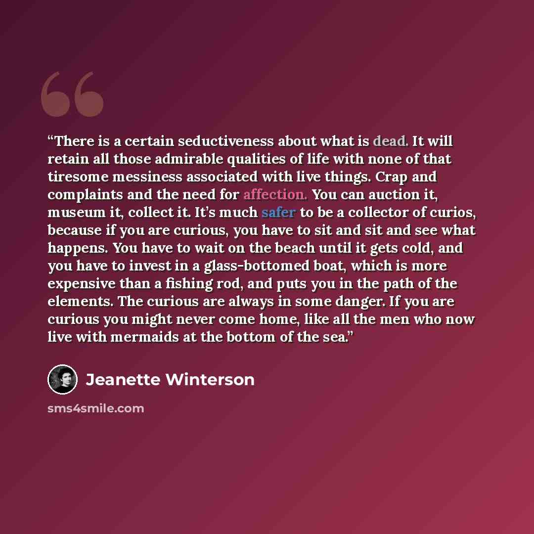 “There is a certain seductiveness about what is dead. It will retain all those admirable qualities of life with none of that tiresome messiness associated with live things. Crap and complaints and the need for affection. You can auction it, museum it, collect it. It’s much safer to be a collector…” quote by Jeanette Winterson