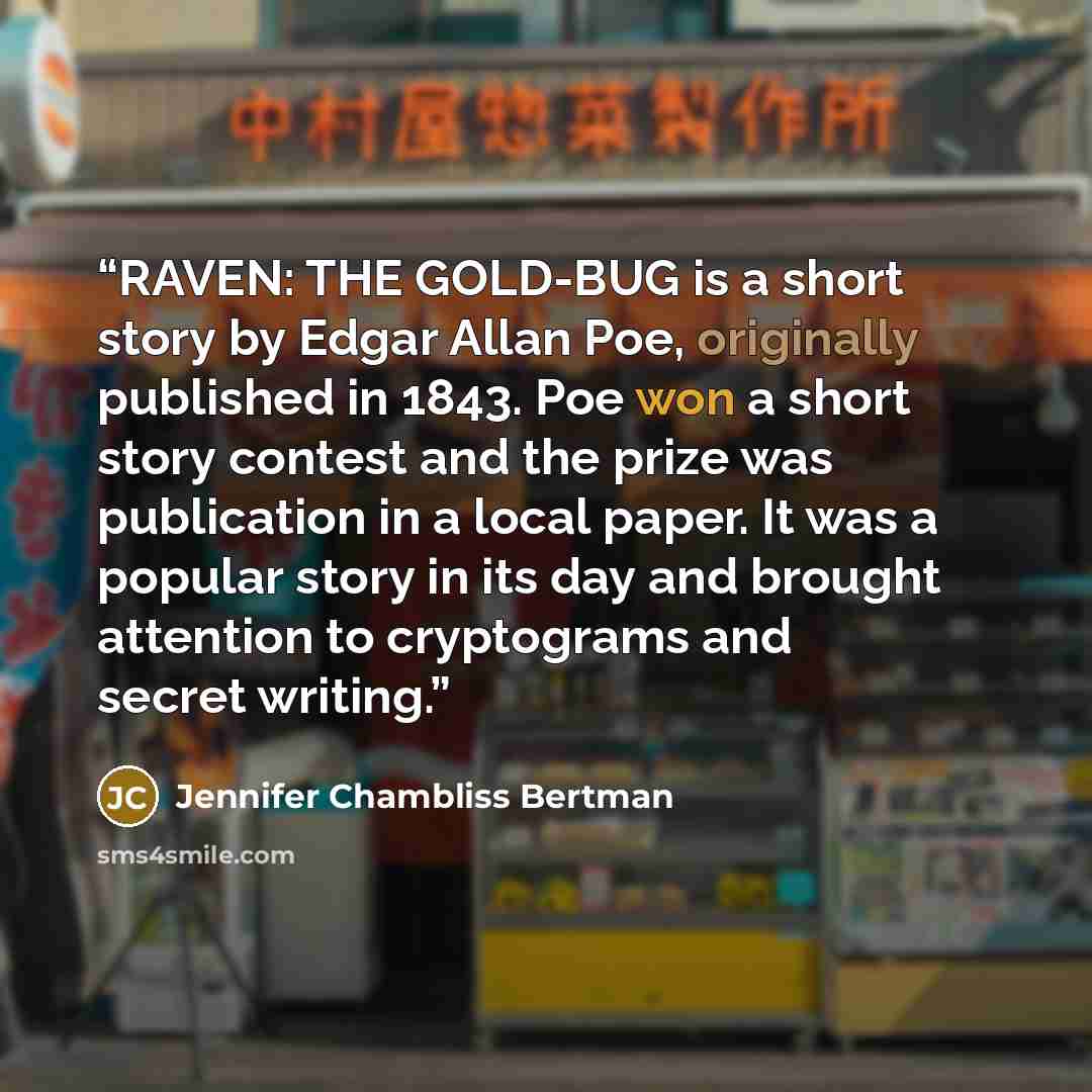 “RAVEN: THE GOLD-BUG is a short story by Edgar Allan Poe, originally published in 1843. Poe won a short story contest and the prize was publication in a local paper. It was a popular story in its day and brought attention to cryptograms and secret writing.” quote by Jennifer Chambliss Bertman