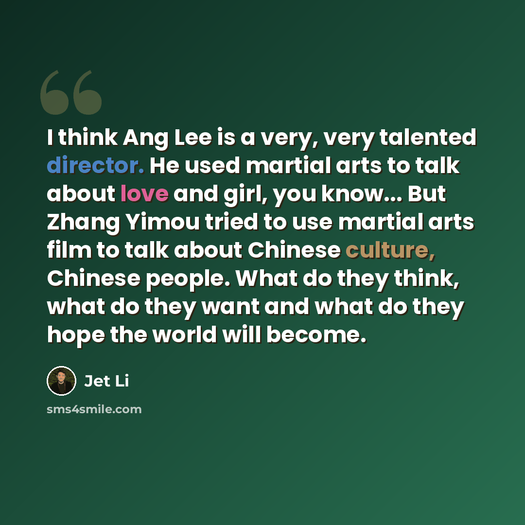 “I think Ang Lee is a very, very talented director. He used martial arts to talk about love and girl, you know... But Zhang Yimou tried to use martial arts film to talk about Chinese culture, Chinese people. What do they think, what do they want and what do they hope the world will become.” quote by Jet Li