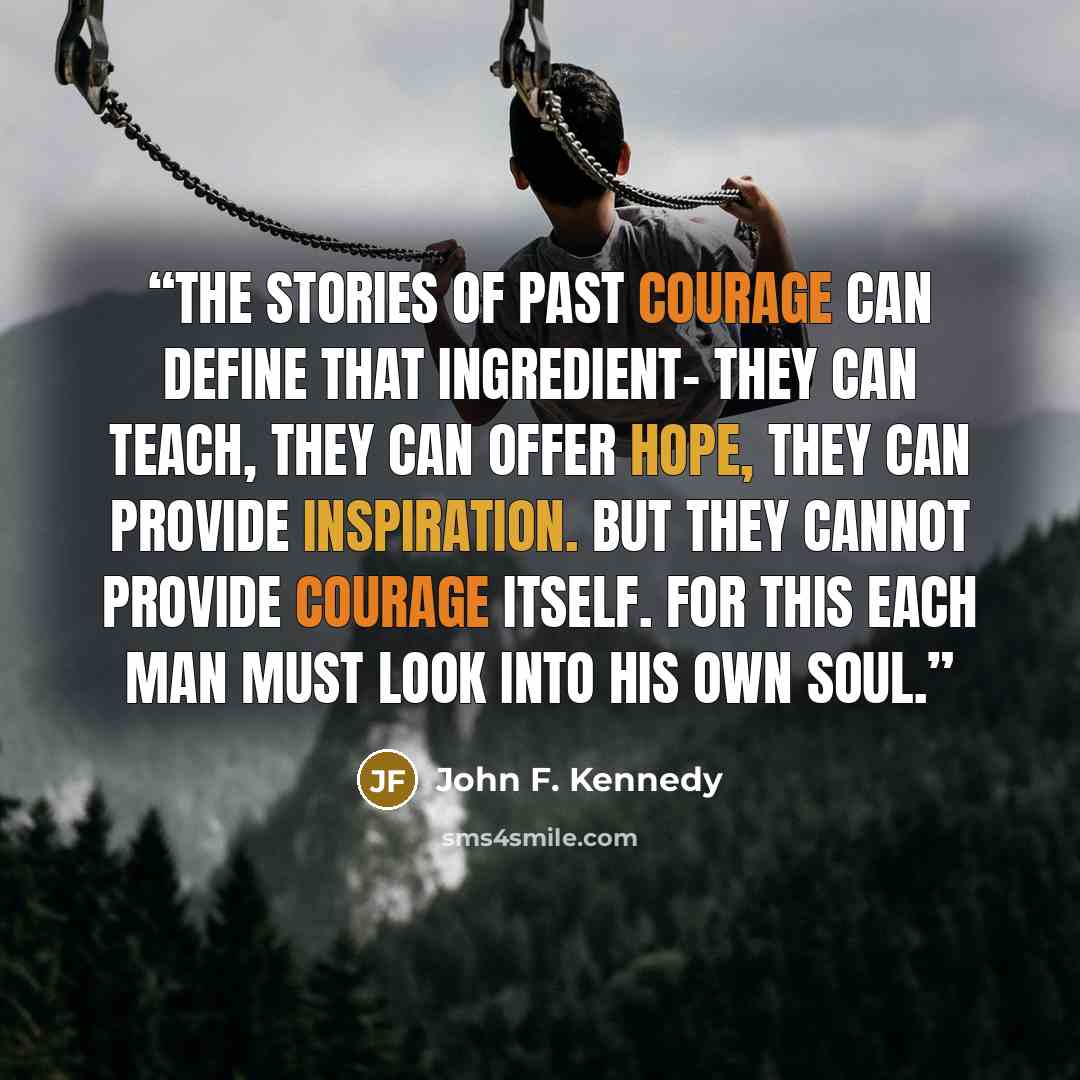 “The stories of past courage can define that ingredient- they can teach, they can offer hope, they can provide inspiration. But they cannot provide courage itself. For this each man must look into his own soul.” quote by John F. Kennedy
