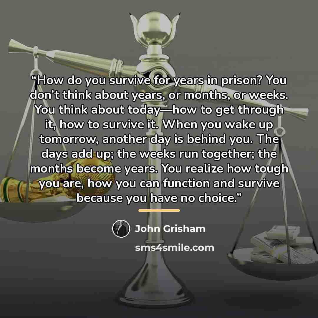 “How do you survive for years in prison? You don’t think about years, or months, or weeks. You think about today—how to get through it, how to survive it. When you wake up tomorrow, another day is behind you. The days add up; the weeks run together; the months become years. You realize how tough…” quote by John Grisham