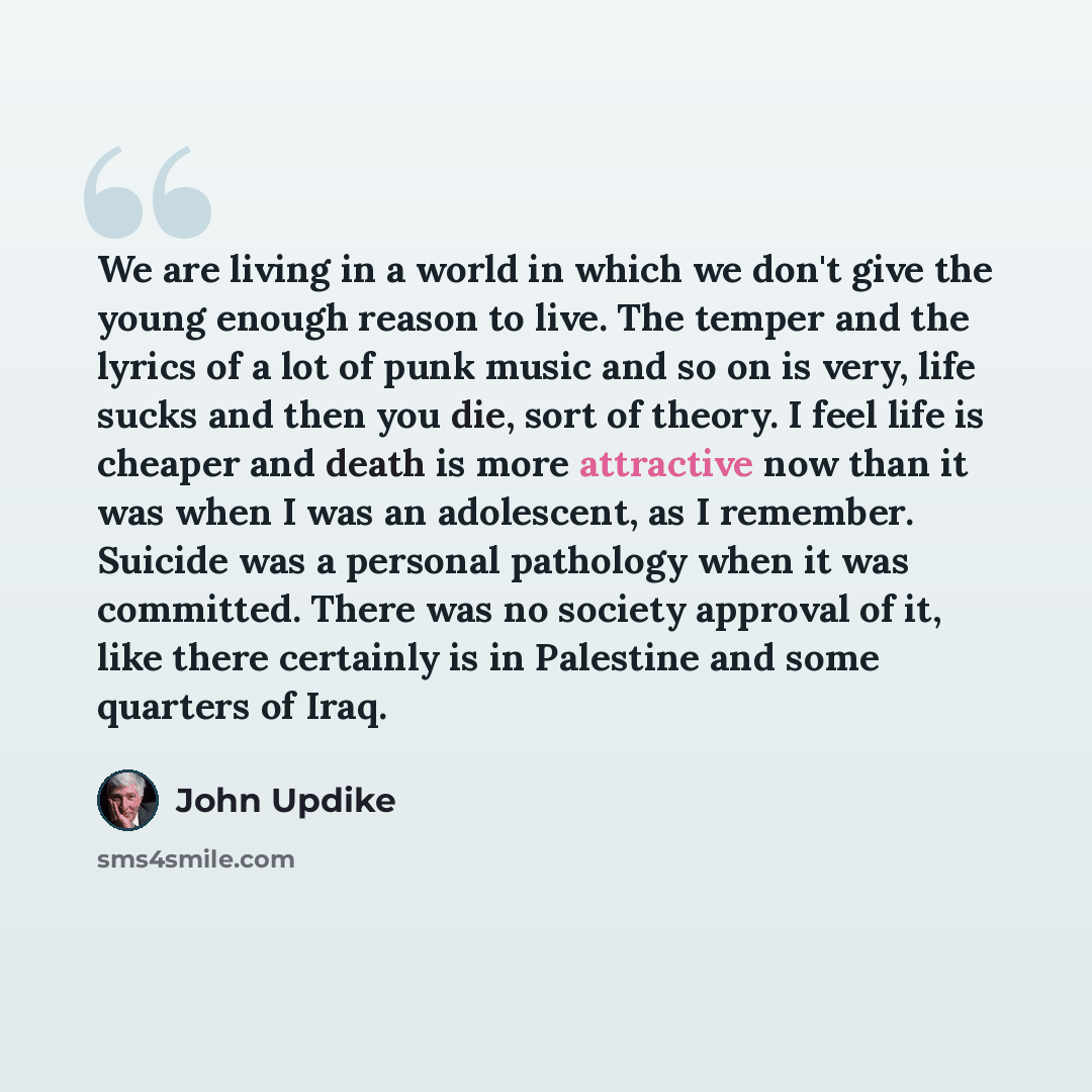 “We are living in a world in which we don't give the young enough reason to live. The temper and the lyrics of a lot of punk music and so on is very, life sucks and then you die, sort of theory. I feel life is cheaper and death is more attractive now than it was when I was an adolescent, as I…” quote by John Updike