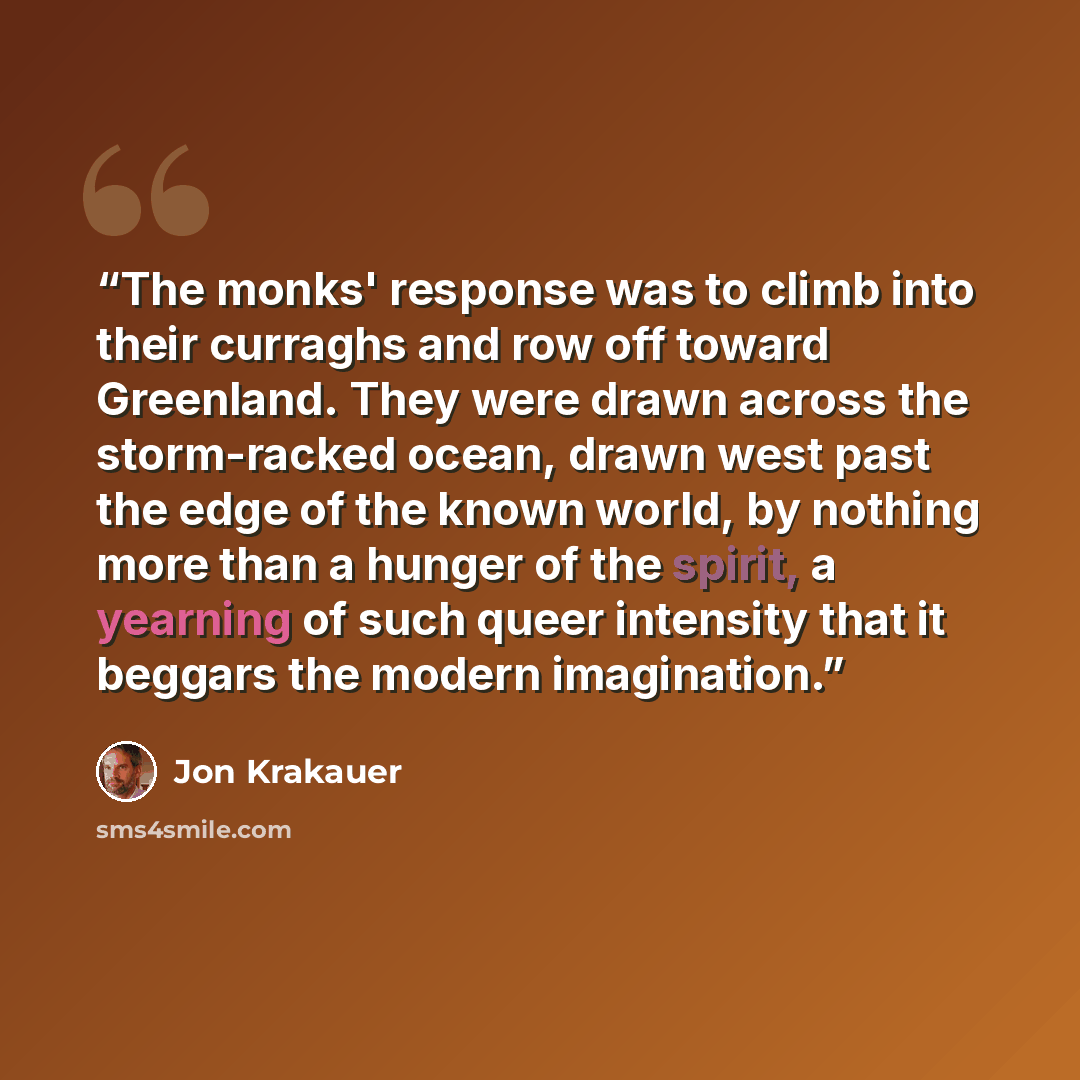 “The monks' response was to climb into their curraghs and row off toward Greenland. They were drawn across the storm-racked ocean, drawn west past the edge of the known world, by nothing more than a hunger of the spirit, a yearning of such queer intensity that it beggars the modern imagination.” quote by Jon Krakauer