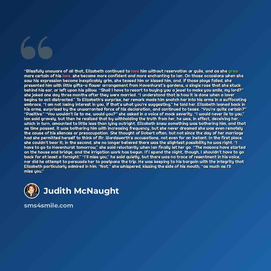 “Blissfully unaware of all that, Elizabeth continued to love him without reservation or guile, and as she grew more certain of his love, she became more confident and more enchanting to Ian. On those occasions when she saw his expression become inexplicably grim, she teased him or kissed him, and…” quote by Judith McNaught