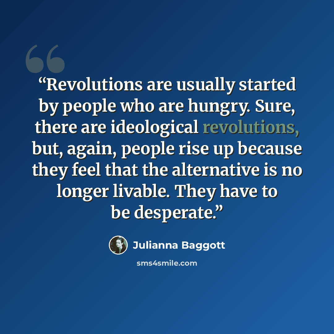 “Revolutions are usually started by people who are hungry. Sure, there are ideological revolutions, but, again, people rise up because they feel that the alternative is no longer livable. They have to be desperate.” quote by Julianna Baggott