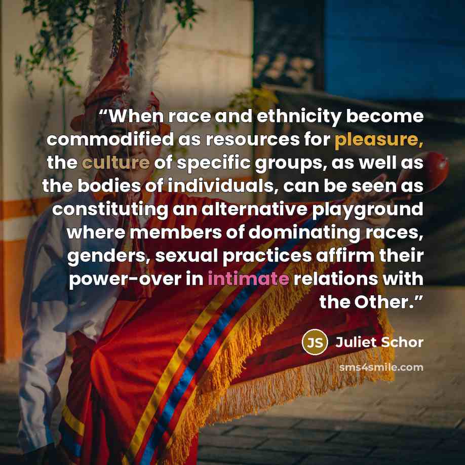 “When race and ethnicity become commodified as resources for pleasure, the culture of specific groups, as well as the bodies of individuals, can be seen as constituting an alternative playground where members of dominating races, genders, sexual practices affirm their power-over in intimate…” quote by Juliet Schor