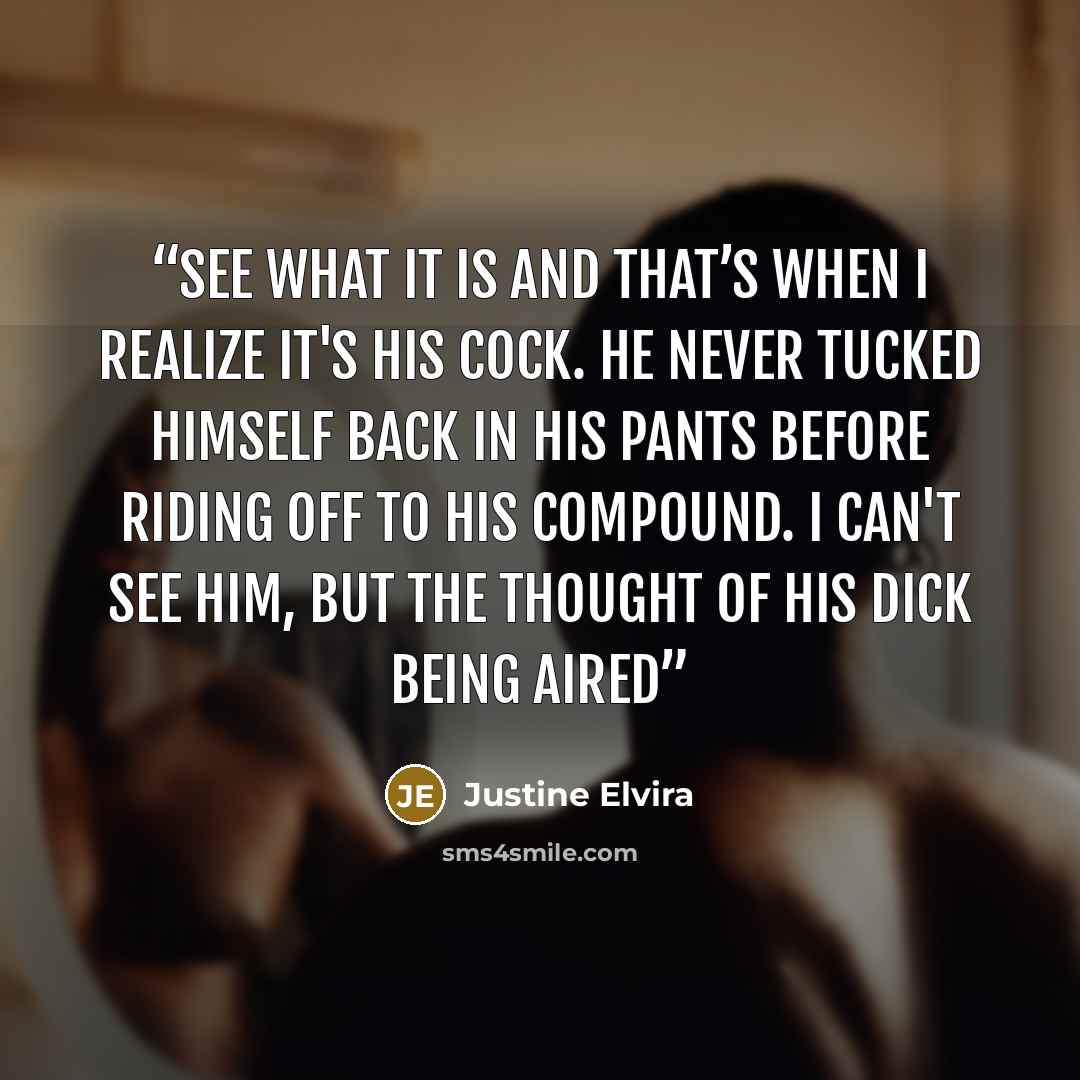 “see what it is and that’s when I realize it's his cock. He never tucked himself back in his pants before riding off to his compound. I can't see him, but the thought of his dick being aired” quote by Justine Elvira