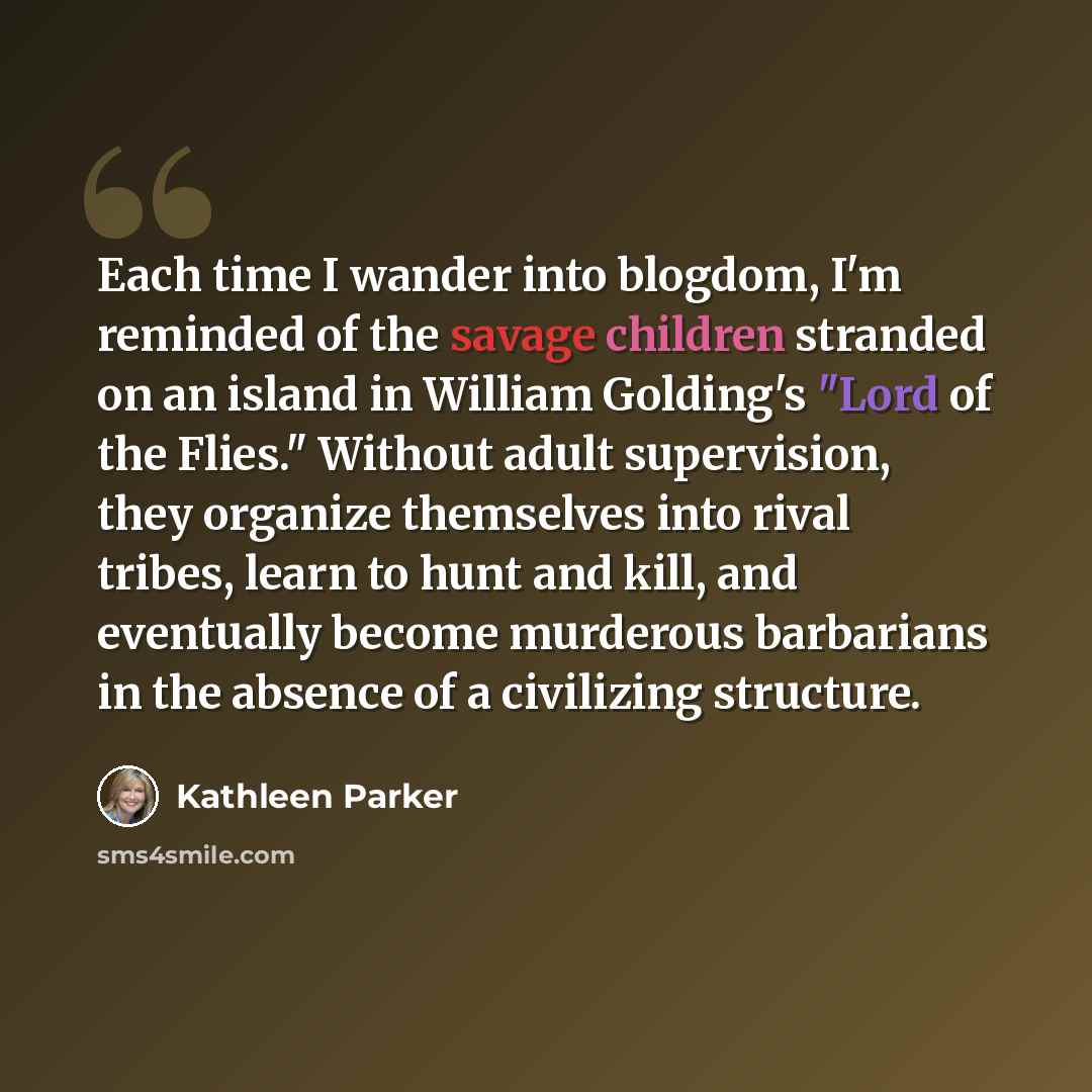 “Each time I wander into blogdom, I'm reminded of the savage children stranded on an island in William Golding's "Lord of the Flies." Without adult supervision, they organize themselves into rival tribes, learn to hunt and kill, and eventually become murderous barbarians in the absence of a…” quote by Kathleen Parker