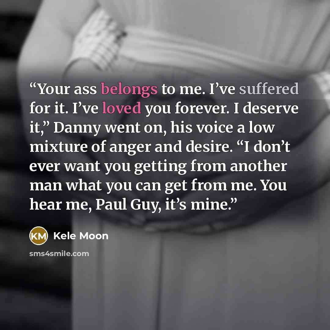 “Your ass belongs to me. I’ve suffered for it. I’ve loved you forever. I deserve it,” Danny went on, his voice a low mixture of anger and desire. “I don’t ever want you getting from another man what you can get from me. You hear me, Paul Guy, it’s mine.” quote by Kele Moon