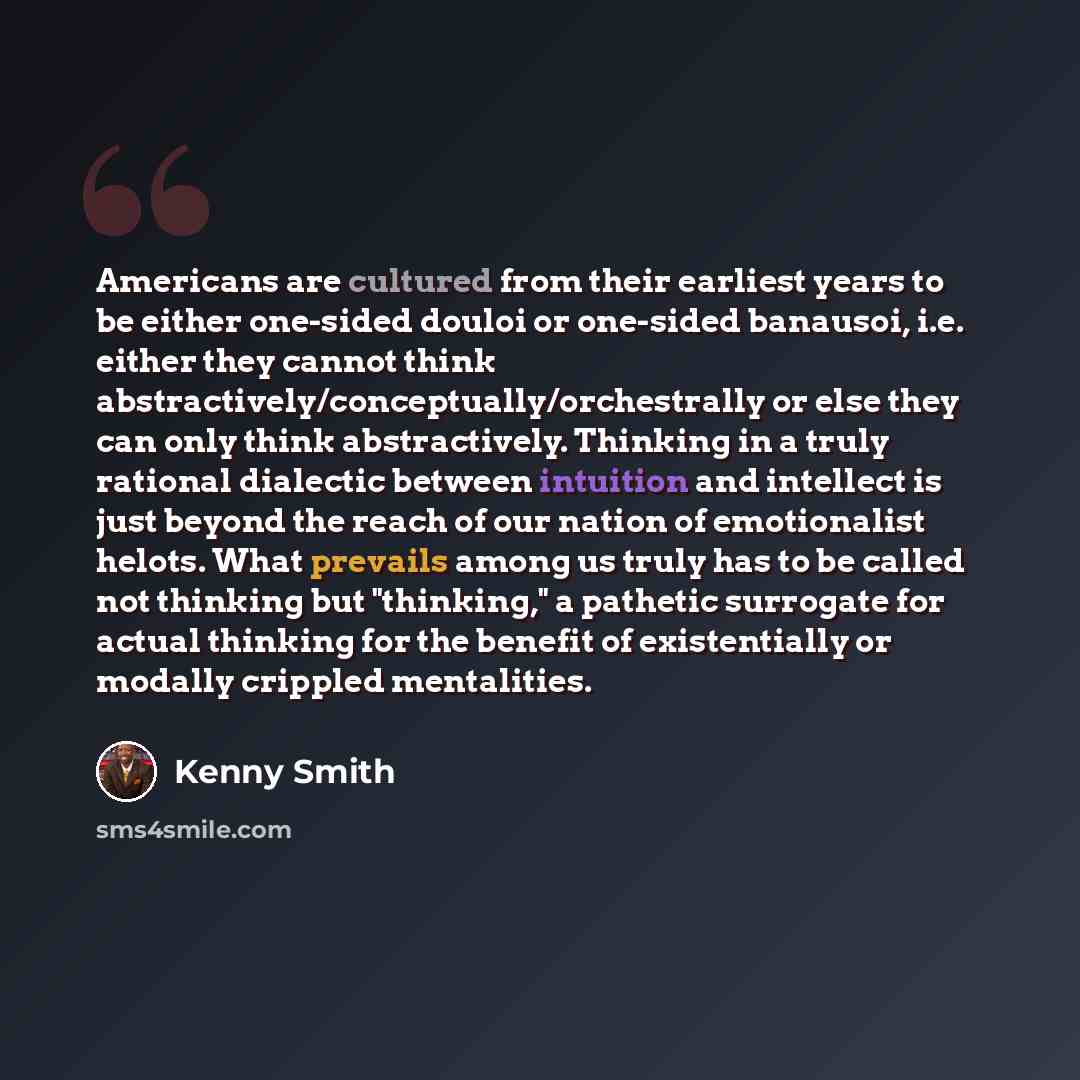 “Americans are cultured from their earliest years to be either one-sided douloi or one-sided banausoi, i.e. either they cannot think abstractively/conceptually/orchestrally or else they can only think abstractively. Thinking in a truly rational dialectic between intuition and intellect is just…” quote by Kenny Smith