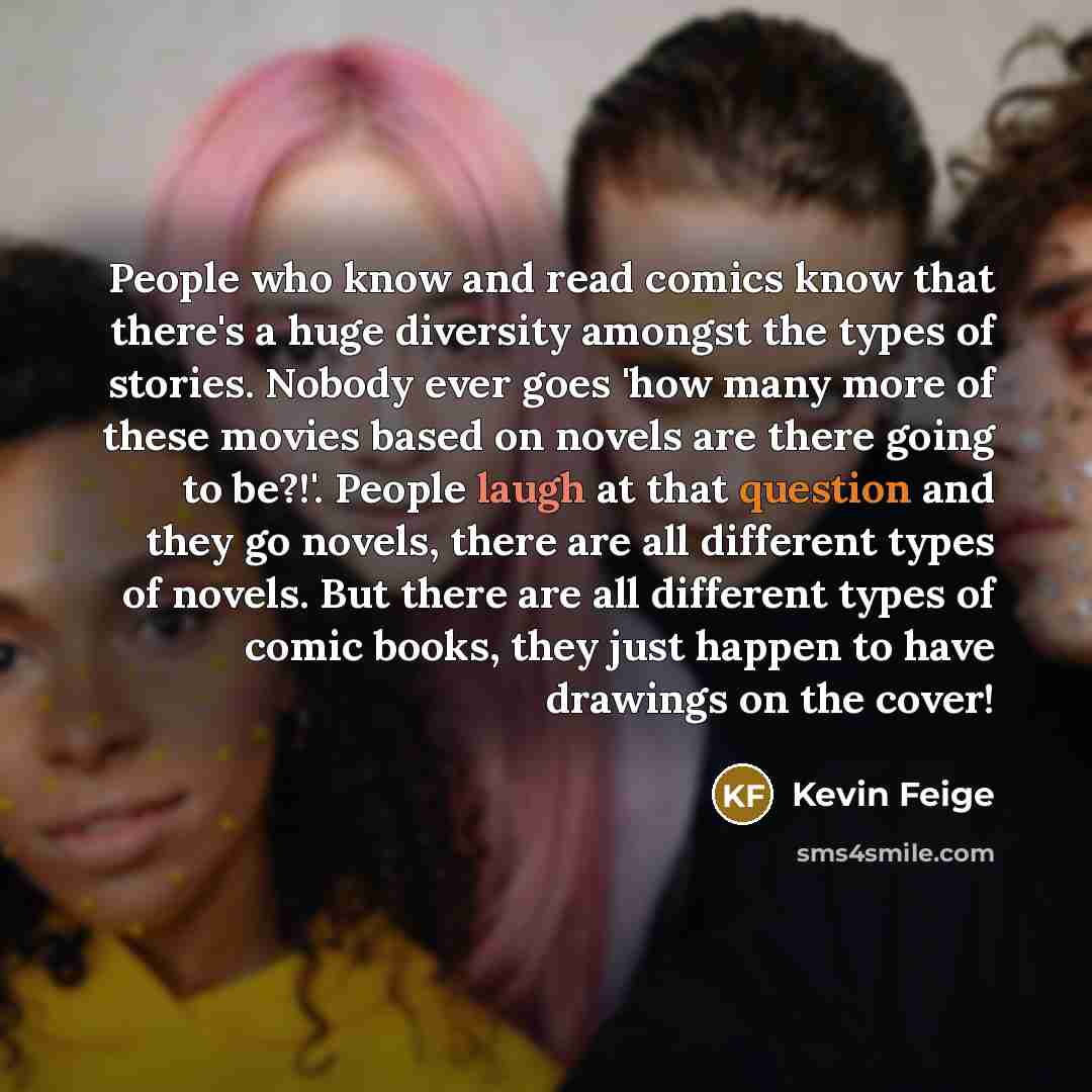 “People who know and read comics know that there's a huge diversity amongst the types of stories. Nobody ever goes 'how many more of these movies based on novels are there going to be?!'. People laugh at that question and they go novels, there are all different types of novels. But there are all…” quote by Kevin Feige