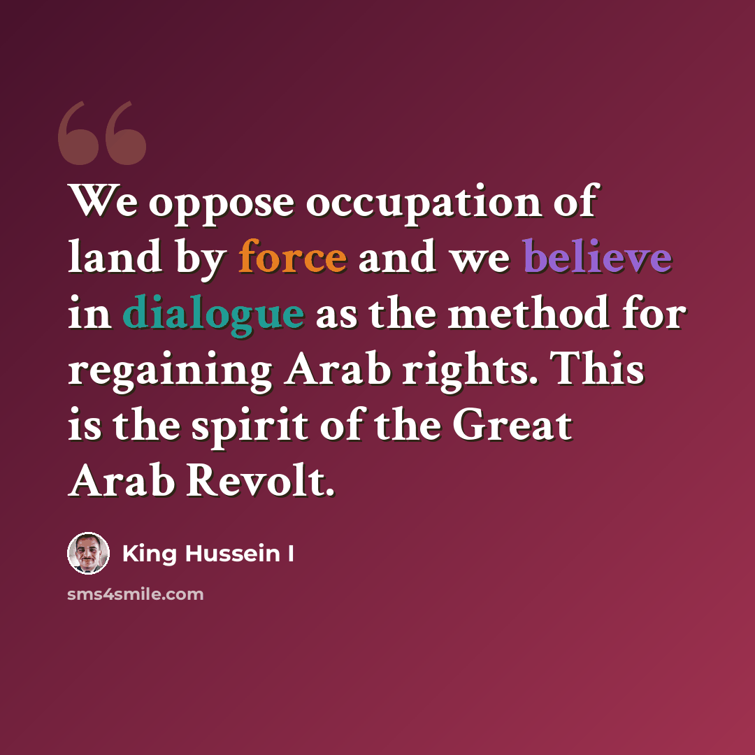 “We oppose occupation of land by force and we believe in dialogue as the method for regaining Arab rights. This is the spirit of the Great Arab Revolt.” quote by King Hussein I
