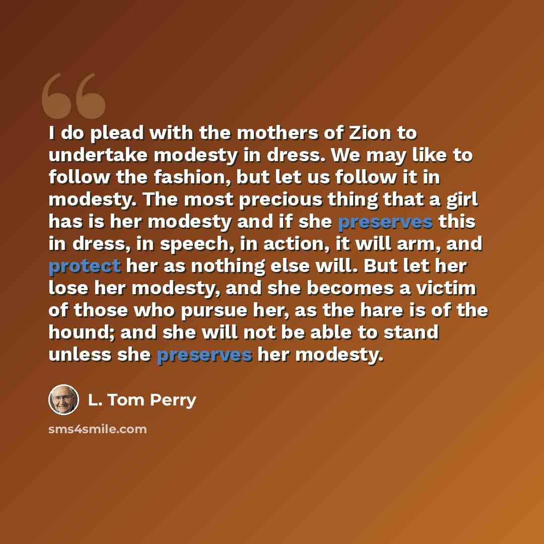“I do plead with the mothers of Zion to undertake modesty in dress. We may like to follow the fashion, but let us follow it in modesty. The most precious thing that a girl has is her modesty and if she preserves this in dress, in speech, in action, it will arm, and protect her as nothing else will…” quote by L. Tom Perry