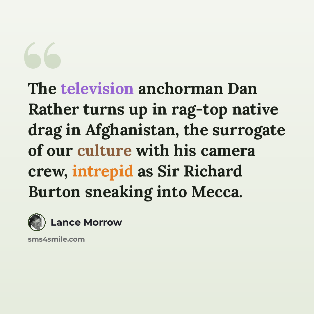 “The television anchorman Dan Rather turns up in rag-top native drag in Afghanistan, the surrogate of our culture with his camera crew, intrepid as Sir Richard Burton sneaking into Mecca.” quote by Lance Morrow
