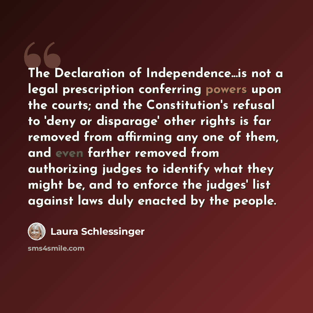“The Declaration of Independence...is not a legal prescription conferring powers upon the courts; and the Constitution's refusal to 'deny or disparage' other rights is far removed from affirming any one of them, and even farther removed from authorizing judges to identify what they might be, and to…” quote by Laura Schlessinger