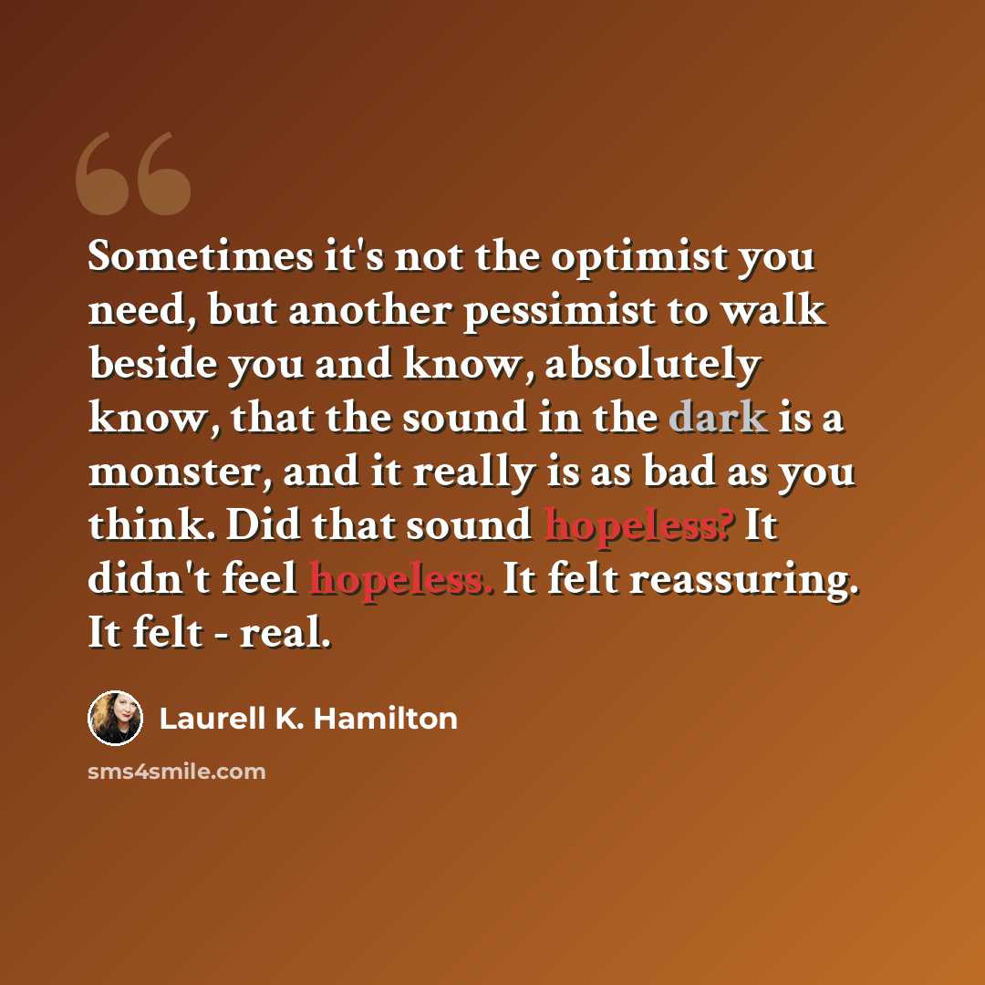 “Sometimes it's not the optimist you need, but another pessimist to walk beside you and know, absolutely know, that the sound in the dark is a monster, and it really is as bad as you think. Did that sound hopeless? It didn't feel hopeless. It felt reassuring. It felt - real.” quote by Laurell K. Hamilton