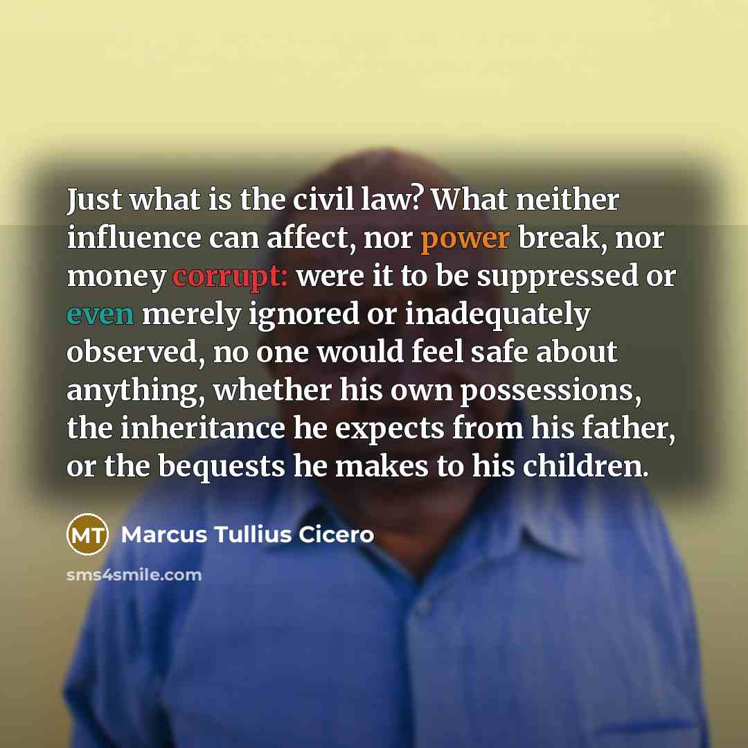 “Just what is the civil law? What neither influence can affect, nor power break, nor money corrupt: were it to be suppressed or even merely ignored or inadequately observed, no one would feel safe about anything, whether his own possessions, the inheritance he expects from his father, or the…” quote by Marcus Tullius Cicero
