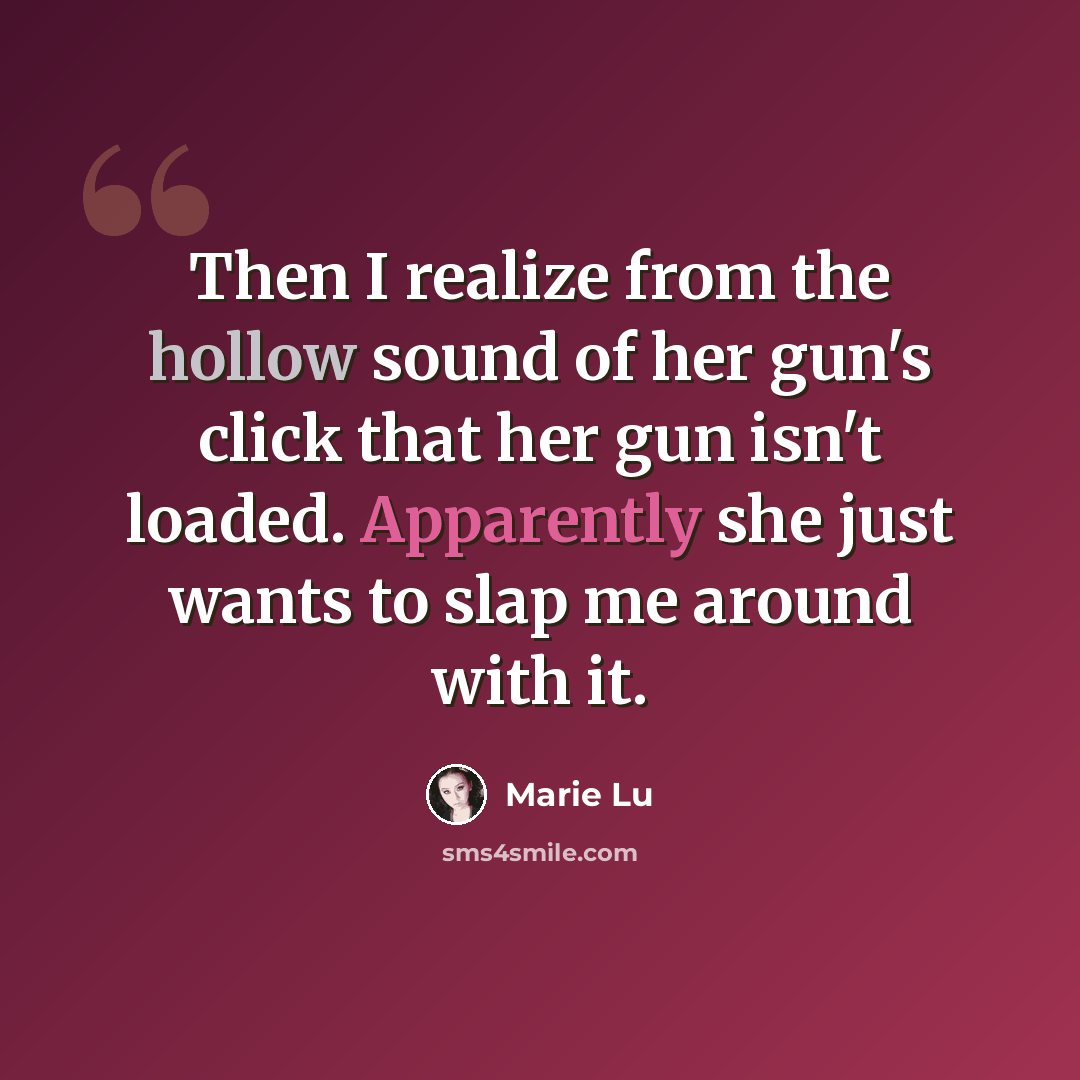 “Then I realize from the hollow sound of her gun's click that her gun isn't loaded. Apparently she just wants to slap me around with it.” quote by Marie Lu