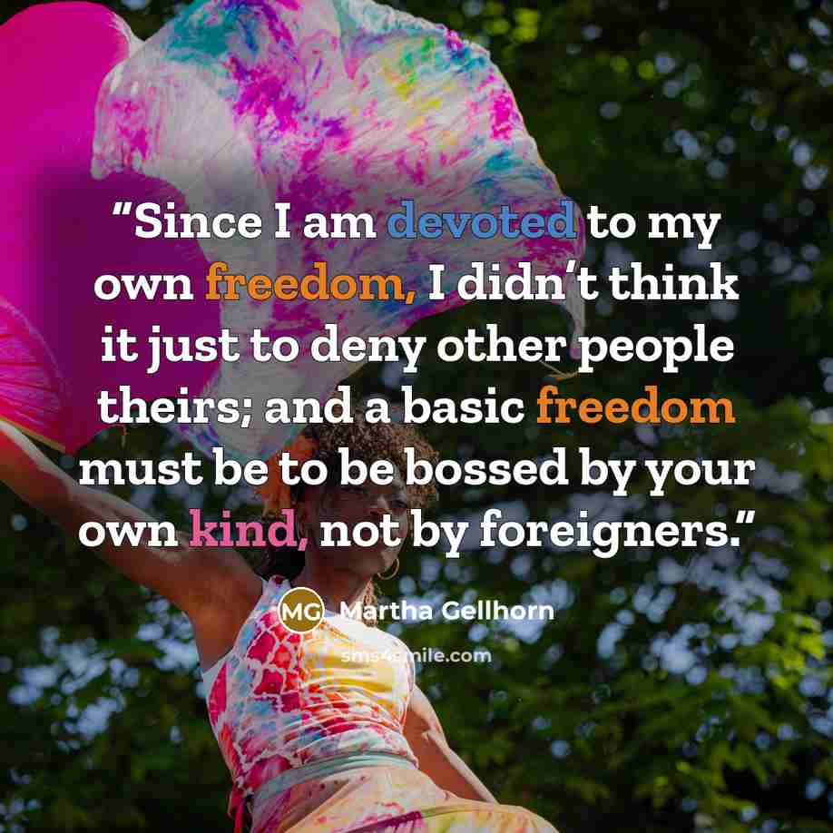 “Since I am devoted to my own freedom, I didn’t think it just to deny other people theirs; and a basic freedom must be to be bossed by your own kind, not by foreigners.” quote by Martha Gellhorn