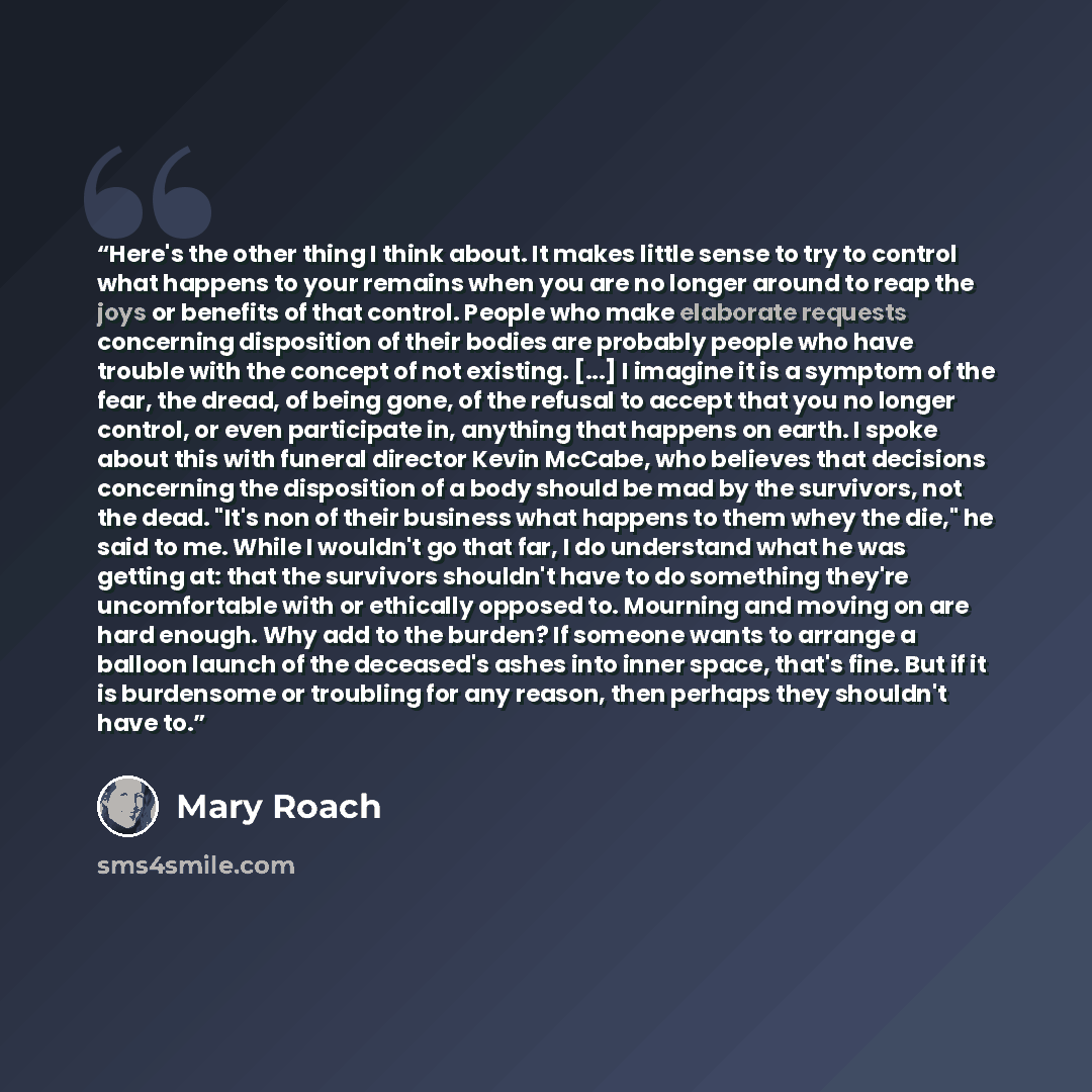 “Here's the other thing I think about. It makes little sense to try to control what happens to your remains when you are no longer around to reap the joys or benefits of that control. People who make elaborate requests concerning disposition of their bodies are probably people who have trouble with…” quote by Mary Roach
