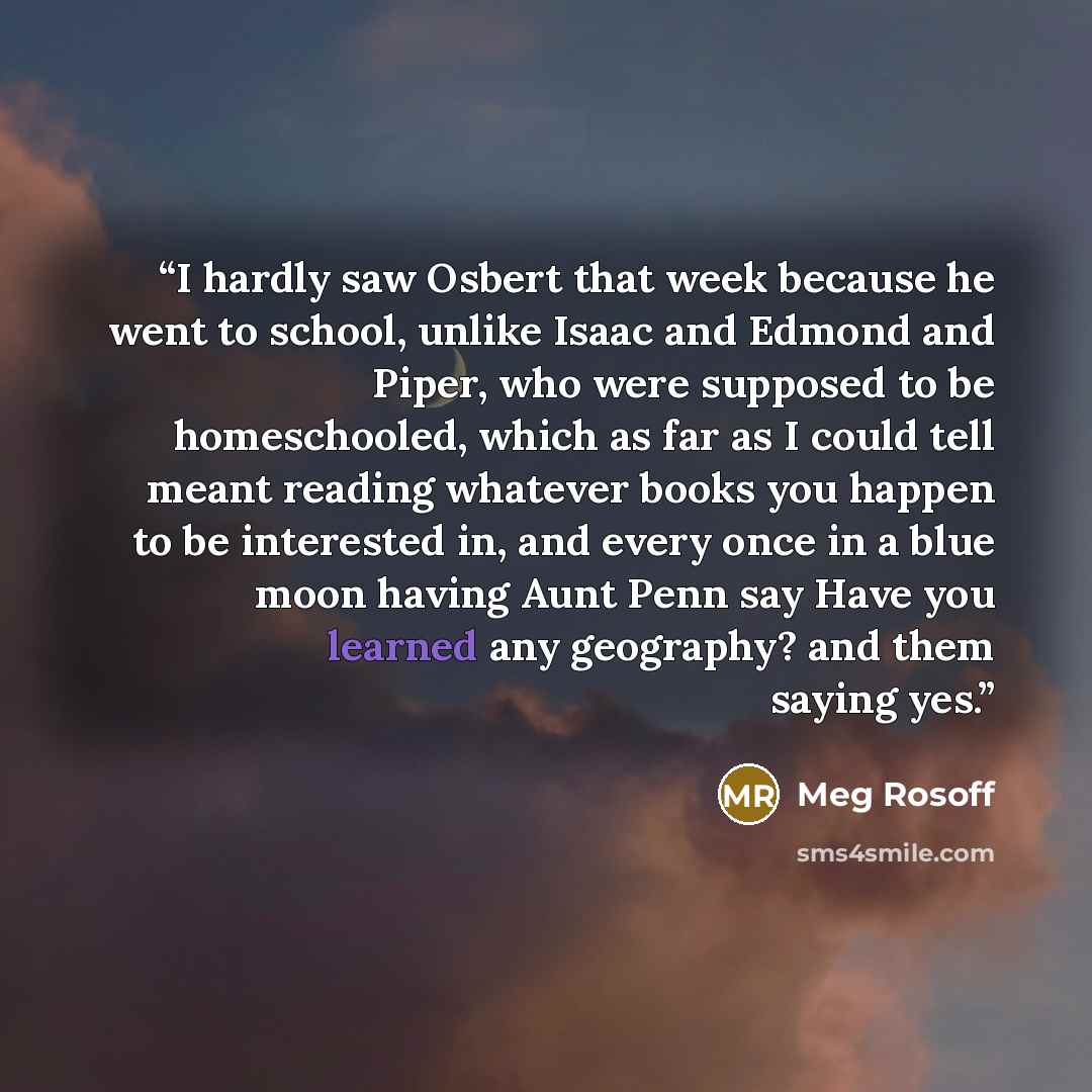 “I hardly saw Osbert that week because he went to school, unlike Isaac and Edmond and Piper, who were supposed to be homeschooled, which as far as I could tell meant reading whatever books you happen to be interested in, and every once in a blue moon having Aunt Penn say Have you learned any…” quote by Meg Rosoff