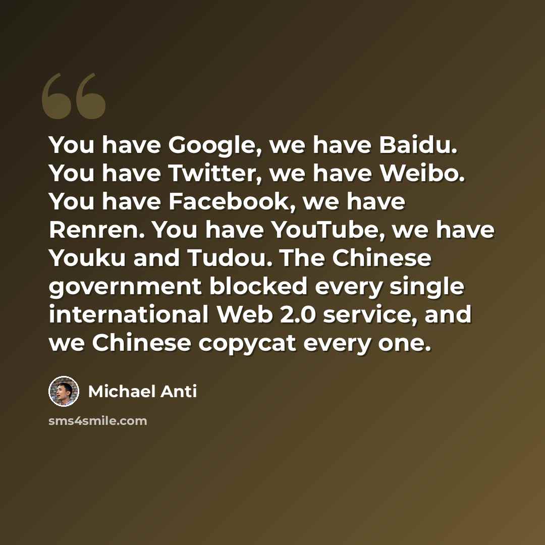 “You have Google, we have Baidu. You have Twitter, we have Weibo. You have Facebook, we have Renren. You have YouTube, we have Youku and Tudou. The Chinese government blocked every single international Web 2.0 service, and we Chinese copycat every one.” quote by Michael Anti