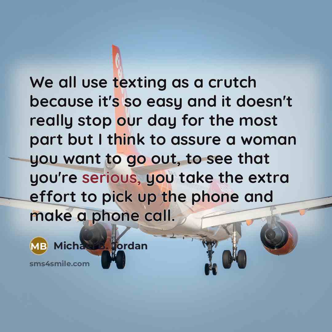 “We all use texting as a crutch because it's so easy and it doesn't really stop our day for the most part but I think to assure a woman you want to go out, to see that you're serious, you take the extra effort to pick up the phone and make a phone call.” quote by Michael B. Jordan