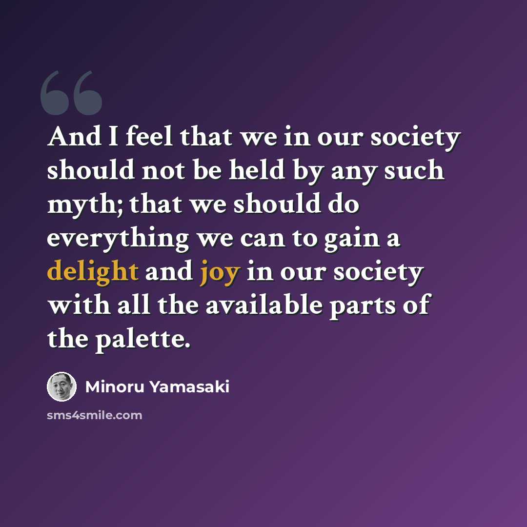 “And I feel that we in our society should not be held by any such myth; that we should do everything we can to gain a delight and joy in our society with all the available parts of the palette.” quote by Minoru Yamasaki