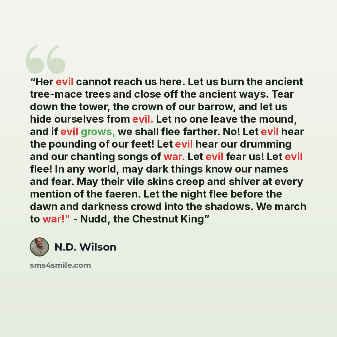 “Her evil cannot reach us here. Let us burn the ancient tree-mace trees and close off the ancient ways. Tear down the tower, the crown of our barrow, and let us hide ourselves from evil. Let no one leave the mound, and if evil grows, we shall flee farther. No! Let evil hear the pounding of our…” quote by N.D. Wilson