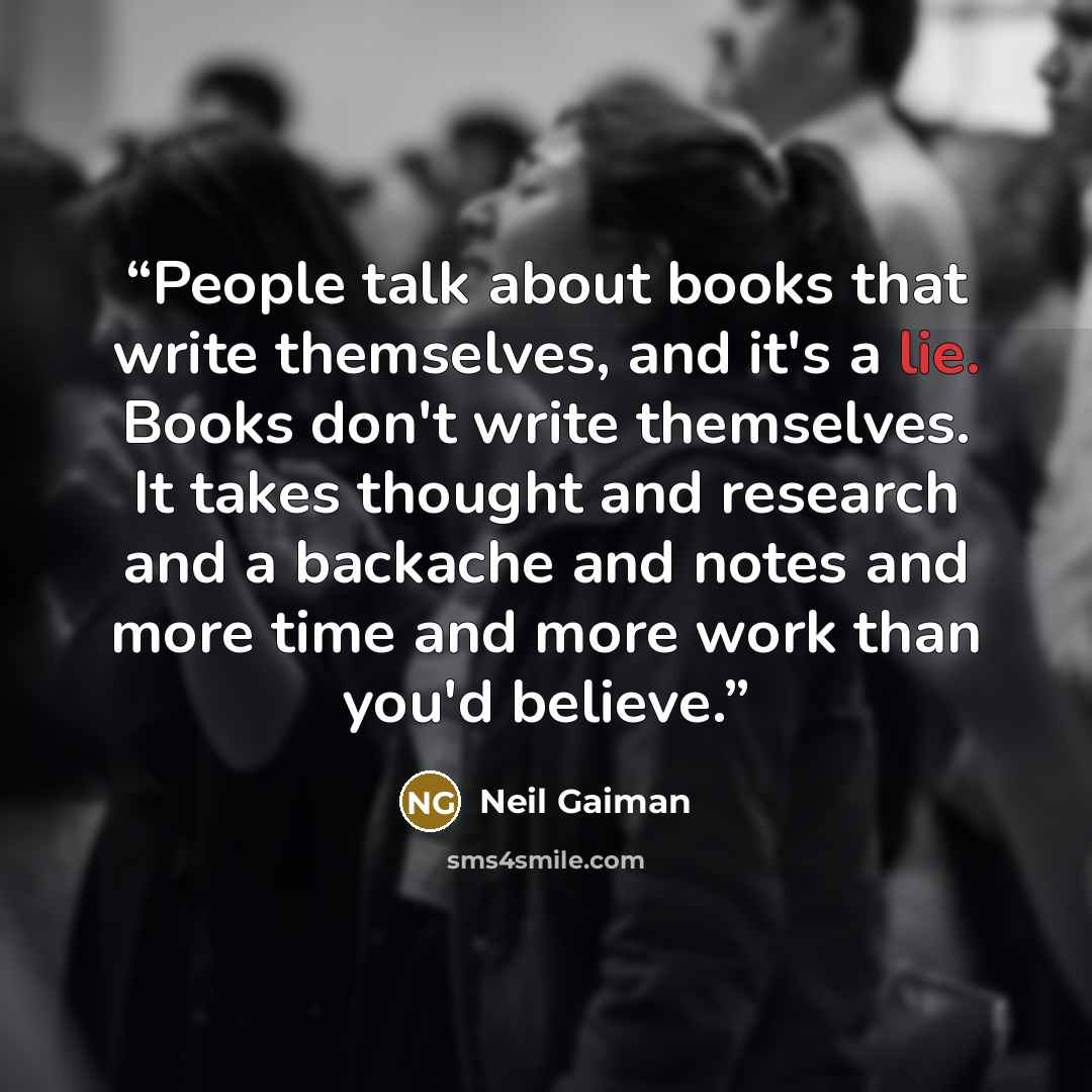 “People talk about books that write themselves, and it's a lie. Books don't write themselves. It takes thought and research and a backache and notes and more time and more work than you'd believe.” quote by Neil Gaiman