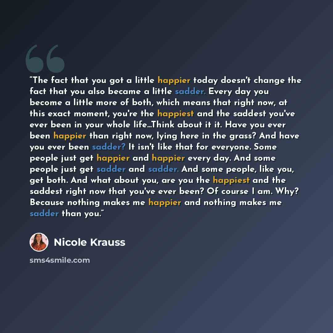 “The fact that you got a little happier today doesn't change the fact that you also became a little sadder. Every day you become a little more of both, which means that right now, at this exact moment, you're the happiest and the saddest you've ever been in your whole life...Think about it it. Have…” quote by Nicole Krauss