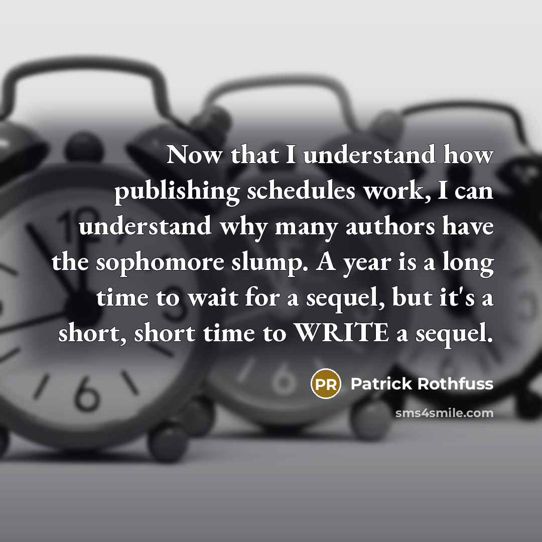 “Now that I understand how publishing schedules work, I can understand why many authors have the sophomore slump. A year is a long time to wait for a sequel, but it's a short, short time to WRITE a sequel.” quote by Patrick Rothfuss