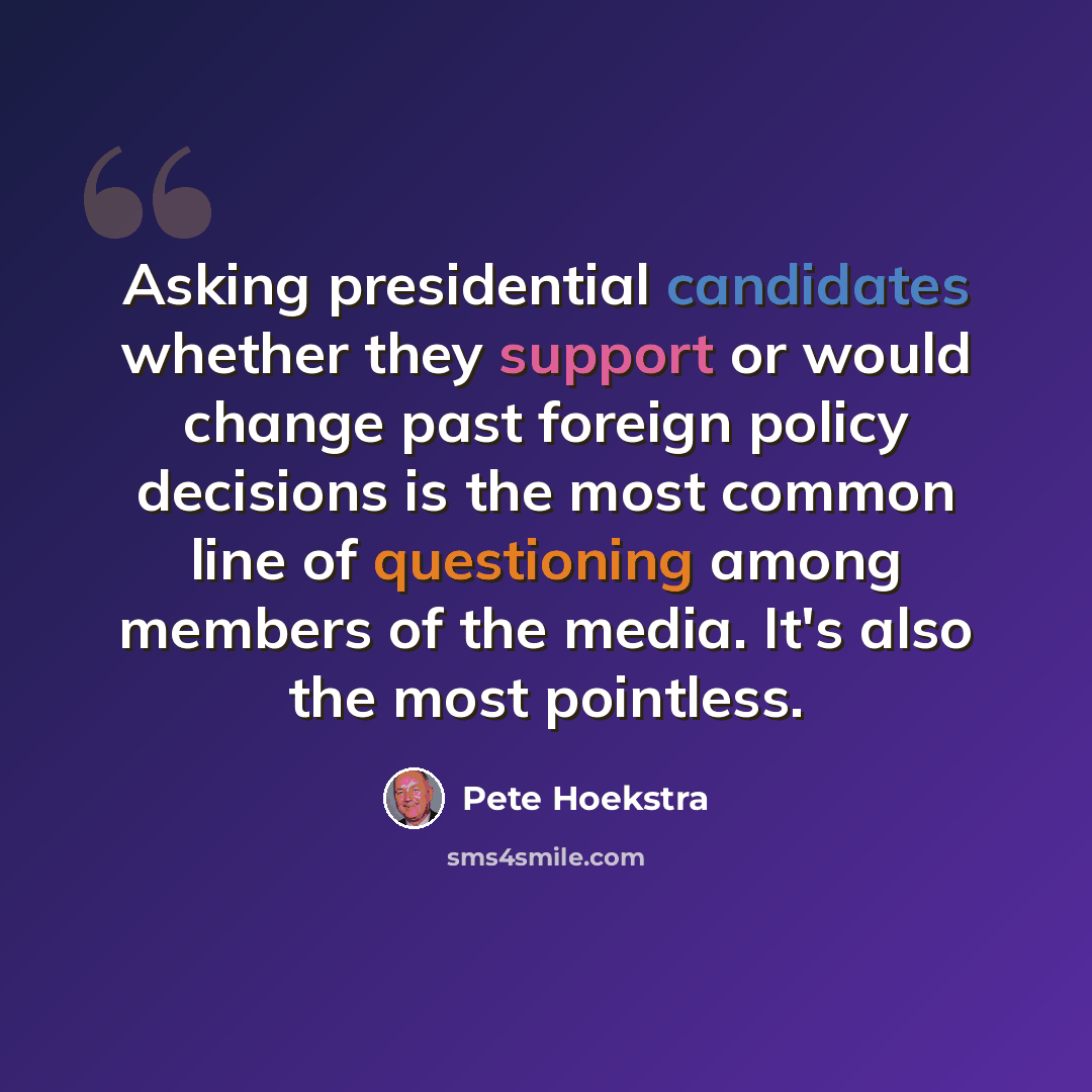 “Asking presidential candidates whether they support or would change past foreign policy decisions is the most common line of questioning among members of the media. It's also the most pointless.” quote by Pete Hoekstra