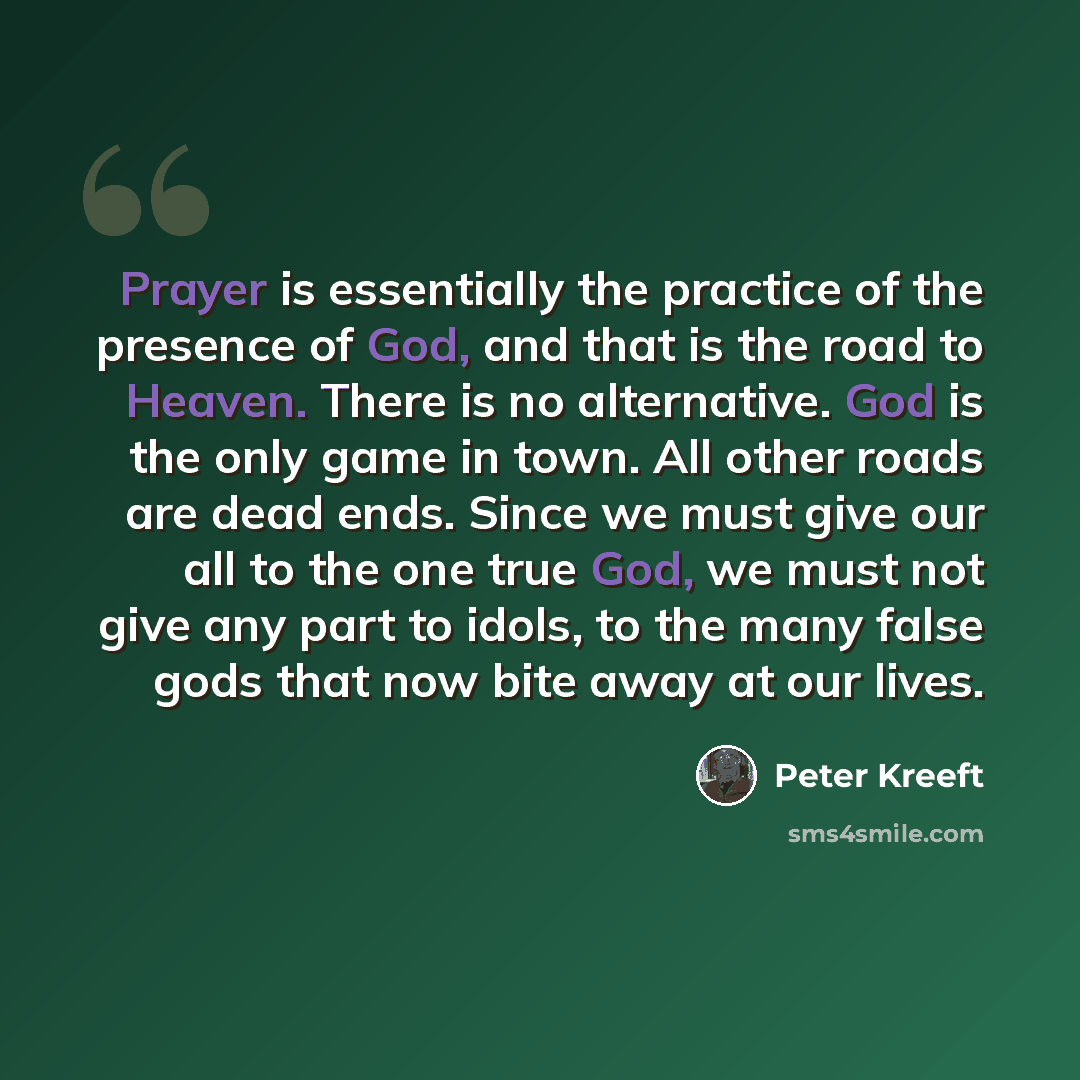 “Prayer is essentially the practice of the presence of God, and that is the road to Heaven. There is no alternative. God is the only game in town. All other roads are dead ends. Since we must give our all to the one true God, we must not give any part to idols, to the many false gods that now bite…” quote by Peter Kreeft