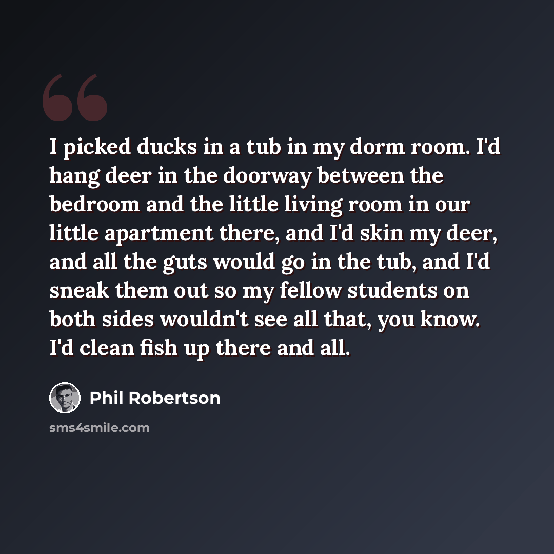 “I picked ducks in a tub in my dorm room. I'd hang deer in the doorway between the bedroom and the little living room in our little apartment there, and I'd skin my deer, and all the guts would go in the tub, and I'd sneak them out so my fellow students on both sides wouldn't see all that, you…” quote by Phil Robertson