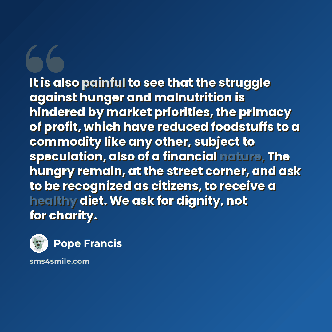 “It is also painful to see that the struggle against hunger and malnutrition is hindered by market priorities, the primacy of profit, which have reduced foodstuffs to a commodity like any other, subject to speculation, also of a financial nature, The hungry remain, at the street corner, and ask to…” quote by Pope Francis