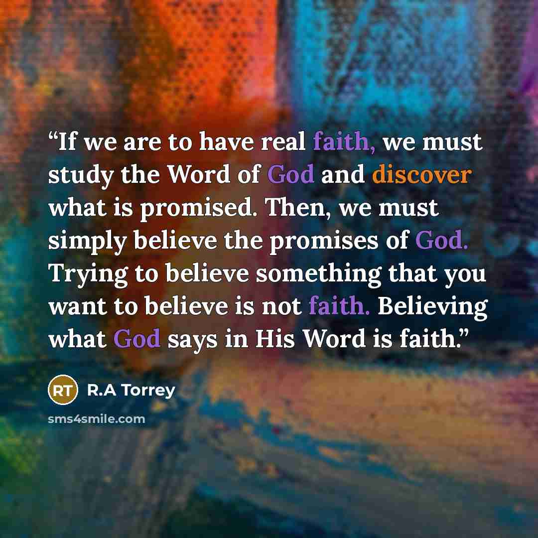 “If we are to have real faith, we must study the Word of God and discover what is promised. Then, we must simply believe the promises of God. Trying to believe something that you want to believe is not faith. Believing what God says in His Word is faith.” quote by R.A Torrey